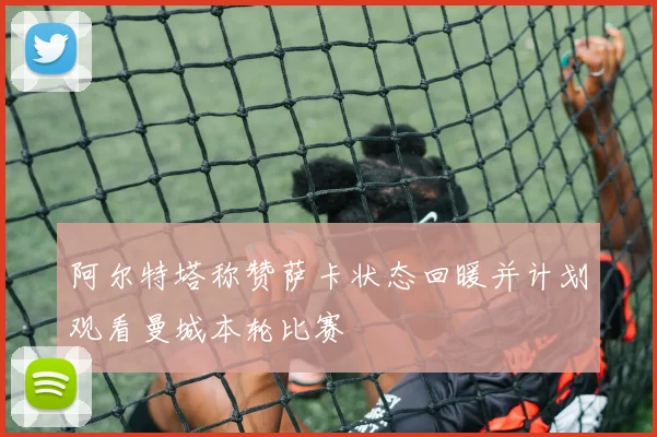 阿尔特塔称赞萨卡状态回暖并计划观看曼城本轮比赛