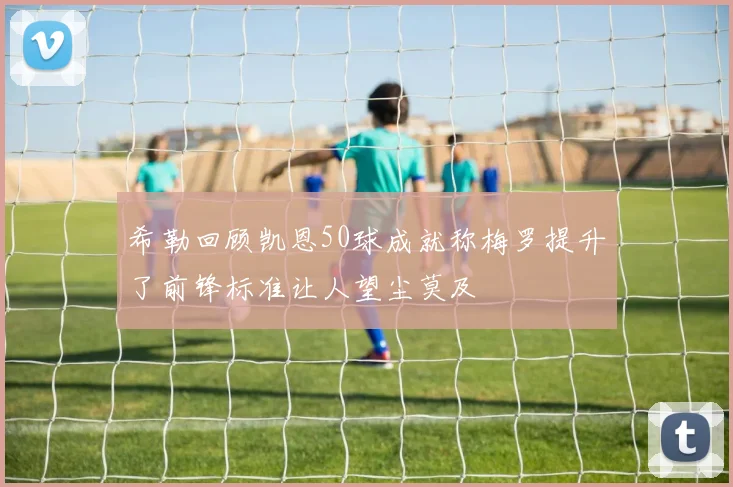 希勒回顾凯恩50球成就称梅罗提升了前锋标准让人望尘莫及