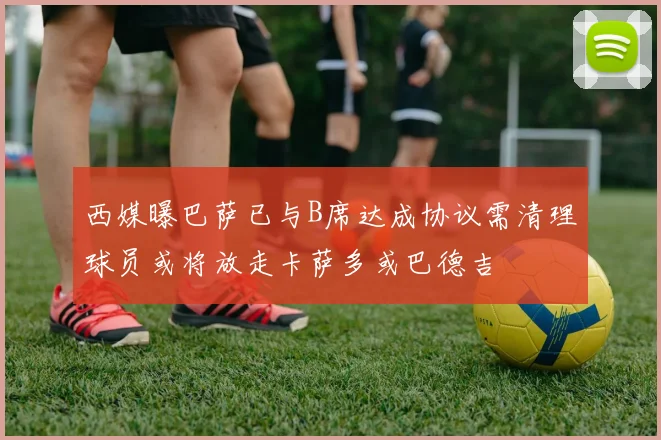 西媒曝巴萨已与B席达成协议需清理球员或将放走卡萨多或巴德吉