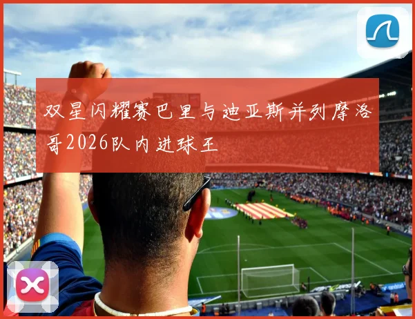 双星闪耀赛巴里与迪亚斯并列摩洛哥2026队内进球王