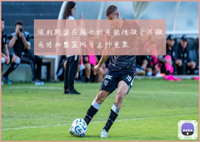 埃利斯留在骑士的可能性微乎其微或将加盟篮网与主帅重聚