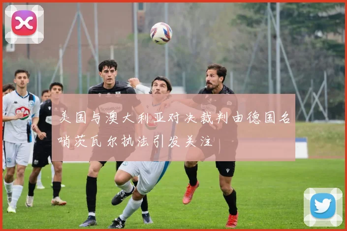 美国与澳大利亚对决裁判由德国名哨茨瓦尔执法引发关注