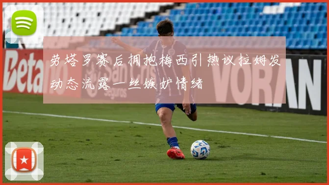 劳塔罗赛后拥抱梅西引热议拉姆发动态流露一丝嫉妒情绪