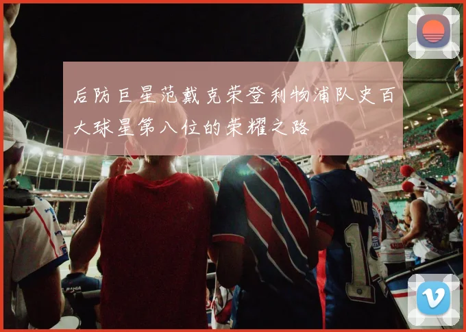 后防巨星范戴克荣登利物浦队史百大球星第八位的荣耀之路