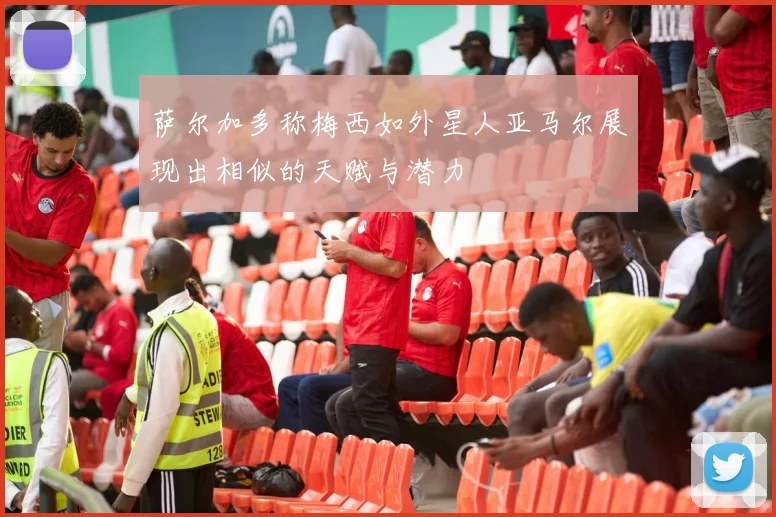 萨尔加多称梅西如外星人亚马尔展现出相似的天赋与潜力