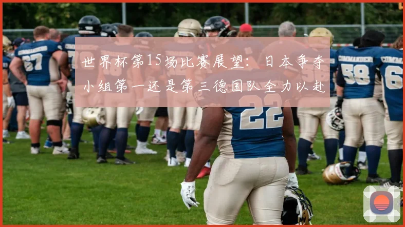世界杯第15场比赛展望：日本争夺小组第一还是第三德国队全力以赴不轻言放水