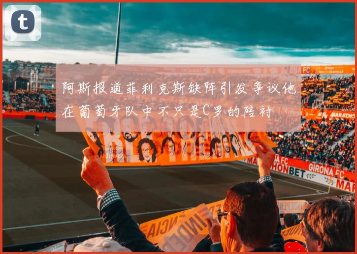 阿斯报道菲利克斯缺阵引发争议他在葡萄牙队中不只是C罗的陪衬