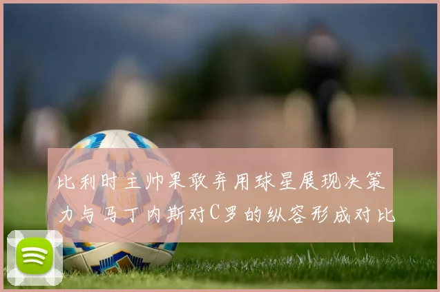 比利时主帅果敢弃用球星展现决策力与马丁内斯对C罗的纵容形成对比