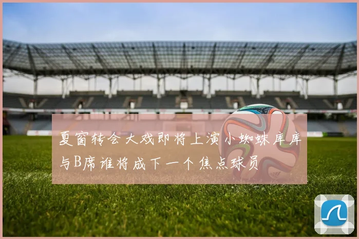 夏窗转会大戏即将上演小蜘蛛库库与B席谁将成下一个焦点球员