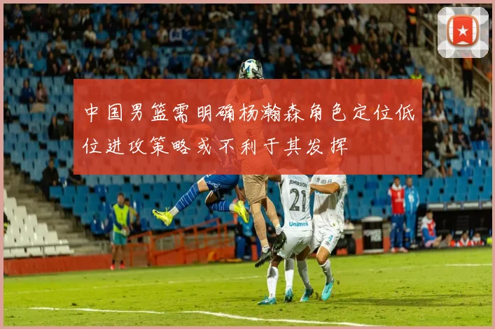 中国男篮需明确杨瀚森角色定位低位进攻策略或不利于其发挥