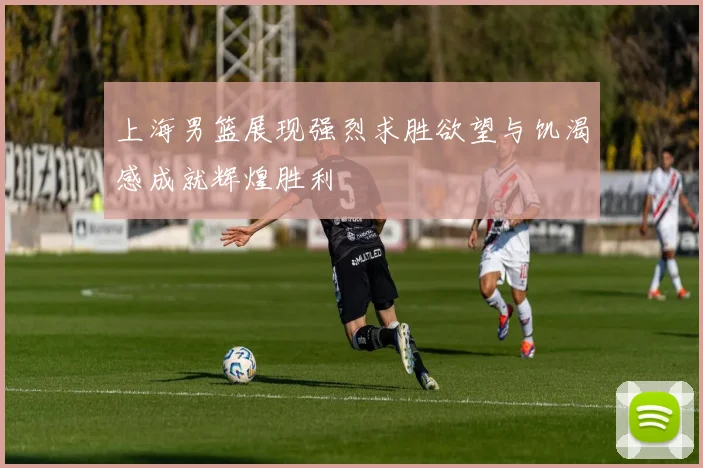 上海男篮展现强烈求胜欲望与饥渴感成就辉煌胜利