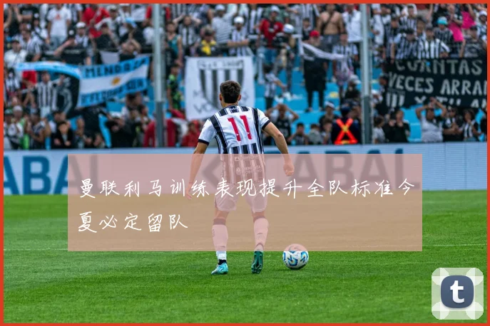 曼联利马训练表现提升全队标准今夏必定留队