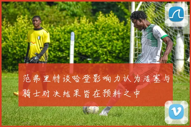范弗里特谈哈登影响力认为活塞与骑士对决结果皆在预料之中