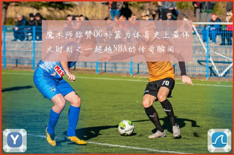 魔术师称赞OG补篮为体育史上最伟大时刻之一超越NBA的传奇瞬间