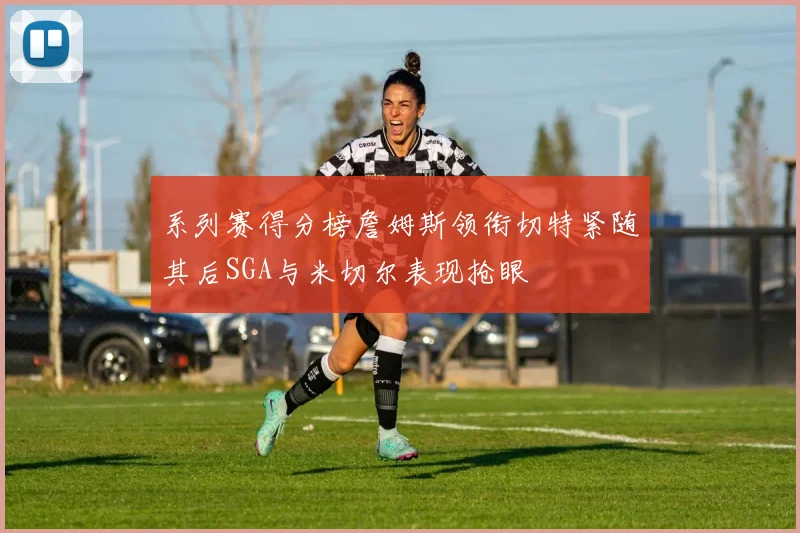 系列赛得分榜詹姆斯领衔切特紧随其后SGA与米切尔表现抢眼