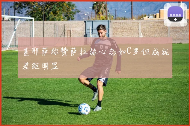 基耶萨称赞萨拉赫心态如C罗但成就差距明显