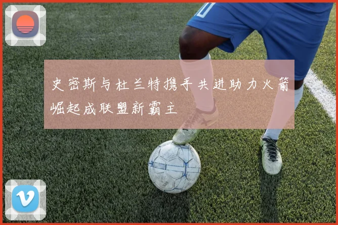 史密斯与杜兰特携手共进助力火箭崛起成联盟新霸主