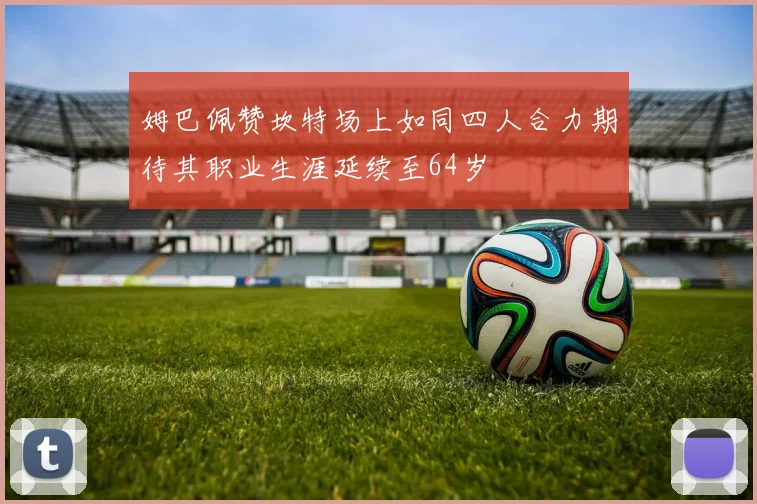 姆巴佩赞坎特场上如同四人合力期待其职业生涯延续至64岁