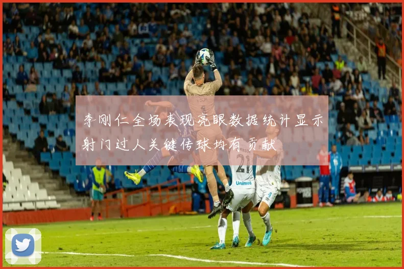 李刚仁全场表现亮眼数据统计显示射门过人关键传球均有贡献