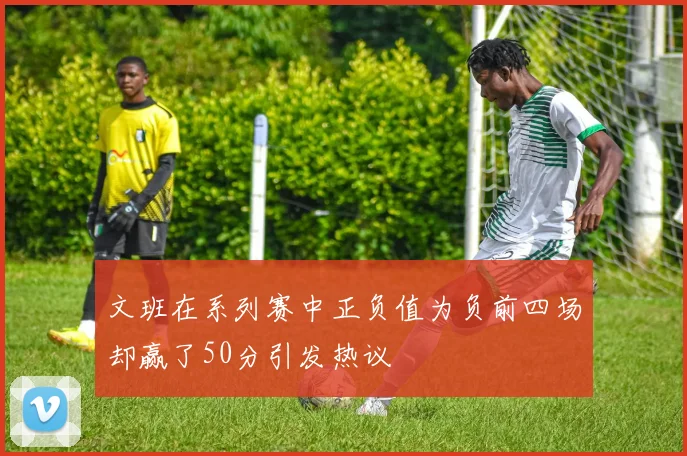 文班在系列赛中正负值为负前四场却赢了50分引发热议