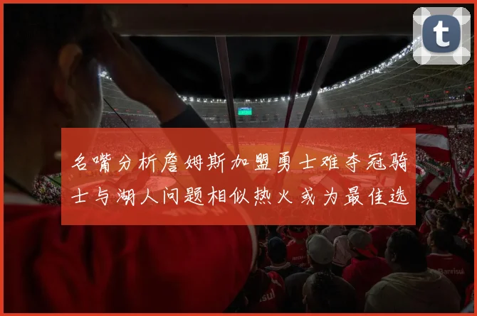 名嘴分析詹姆斯加盟勇士难夺冠骑士与湖人问题相似热火或为最佳选择