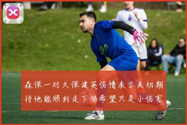 森保一对久保建英伤情表示关切期待他能顺利走下场希望只是小伤害
