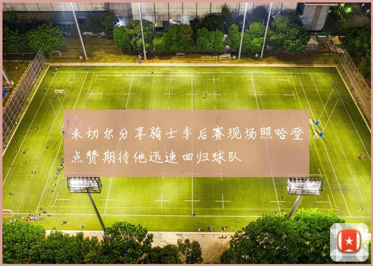 米切尔分享骑士季后赛现场照哈登点赞期待他迅速回归球队