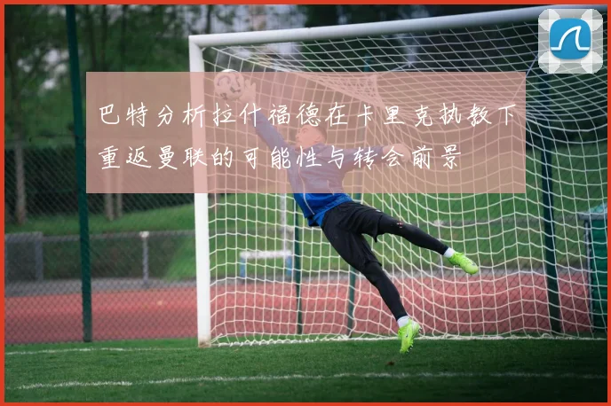 巴特分析拉什福德在卡里克执教下重返曼联的可能性与转会前景