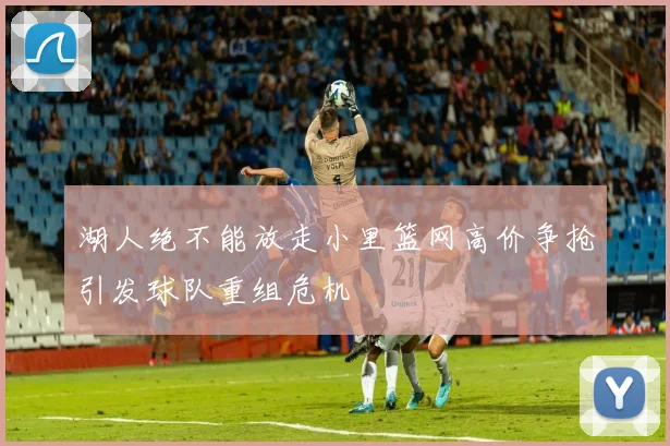 湖人绝不能放走小里篮网高价争抢引发球队重组危机