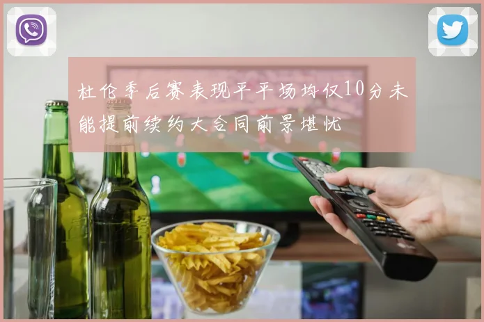 杜伦季后赛表现平平场均仅10分未能提前续约大合同前景堪忧