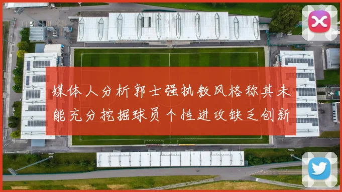 媒体人分析郭士强执教风格称其未能充分挖掘球员个性进攻缺乏创新性