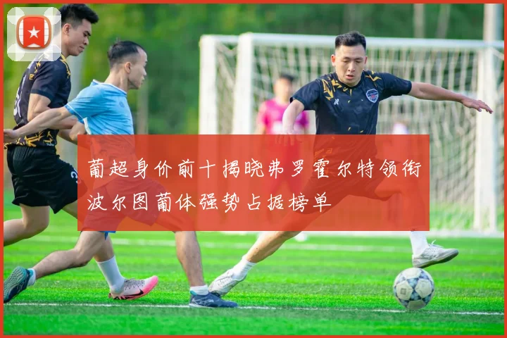 葡超身价前十揭晓弗罗霍尔特领衔波尔图葡体强势占据榜单