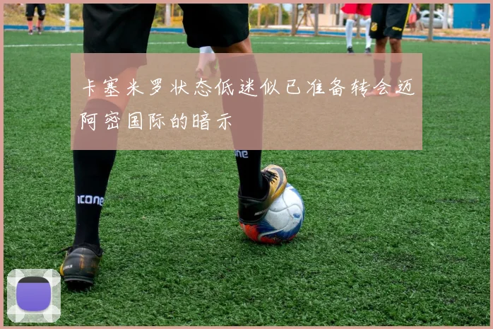 卡塞米罗状态低迷似已准备转会迈阿密国际的暗示