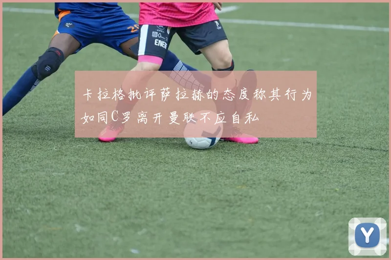 卡拉格批评萨拉赫的态度称其行为如同C罗离开曼联不应自私